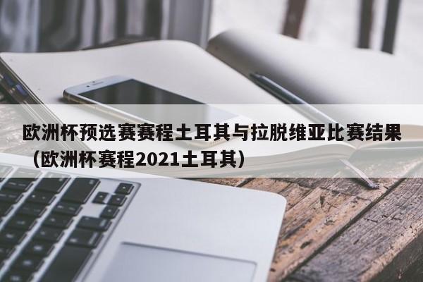 欧洲杯预选赛赛程土耳其与拉脱维亚比赛结果（欧洲杯赛程2021土耳其）