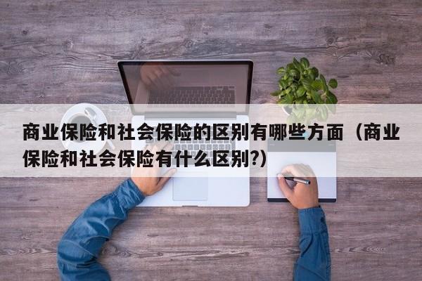 商业保险和社会保险的区别有哪些方面（商业保险和社会保险有什么区别?）