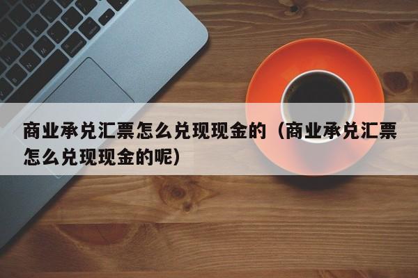 商业承兑汇票怎么兑现现金的（商业承兑汇票怎么兑现现金的呢）