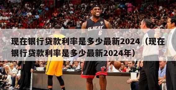 现在银行贷款利率是多少最新2024（现在银行贷款利率是多少最新2024年）