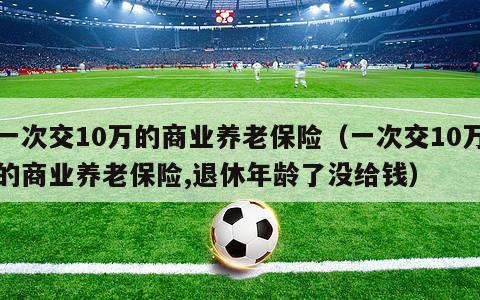 一次交10万的商业养老保险（一次交10万的商业养老保险,退休年龄了没给钱）