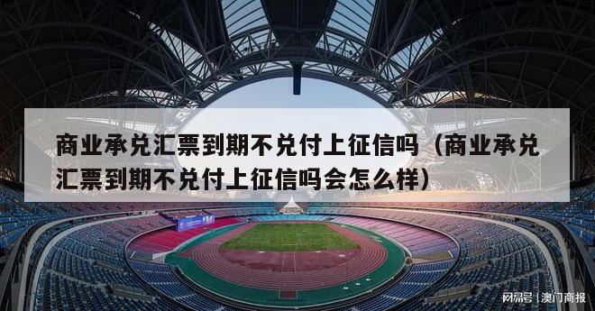 商业承兑汇票到期不兑付上征信吗（商业承兑汇票到期不兑付上征信吗会怎么样）