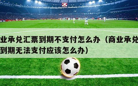 商业承兑汇票到期不支付怎么办（商业承兑汇票到期无法支付应该怎么办）