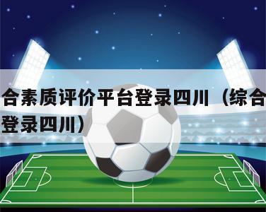 学生综合素质评价平台登录四川（综合素质评价入口登录四川）