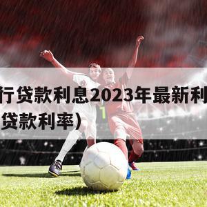 各大银行贷款利息2023年最新利率（2921银行贷款利率）