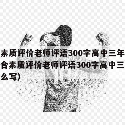 综合素质评价老师评语300字高中三年总结（综合素质评价老师评语300字高中三年总结怎么写）