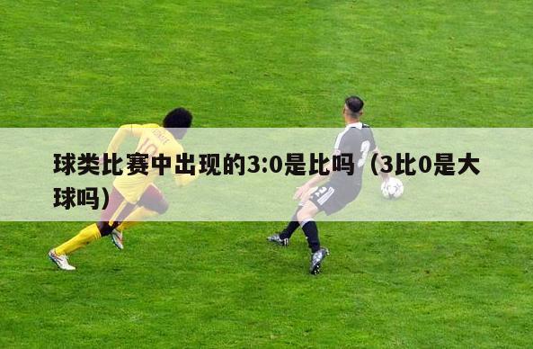 球类比赛中出现的3:0是比吗（3比0是大球吗）