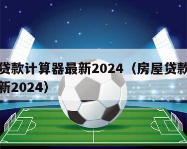 房屋贷款计算器最新2024（房屋贷款计算器最新2024）