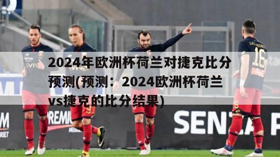 2024年欧洲杯荷兰对捷克比分预测(预测：2024欧洲杯荷兰vs捷克的比分结果)