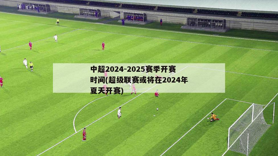 中超2024-2025赛季开赛时间(超级联赛或将在2024年夏天开赛)