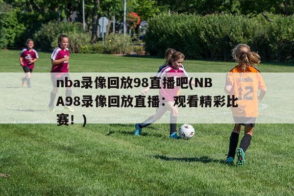 nba录像回放98直播吧(NBA98录像回放直播：观看精彩比赛！)