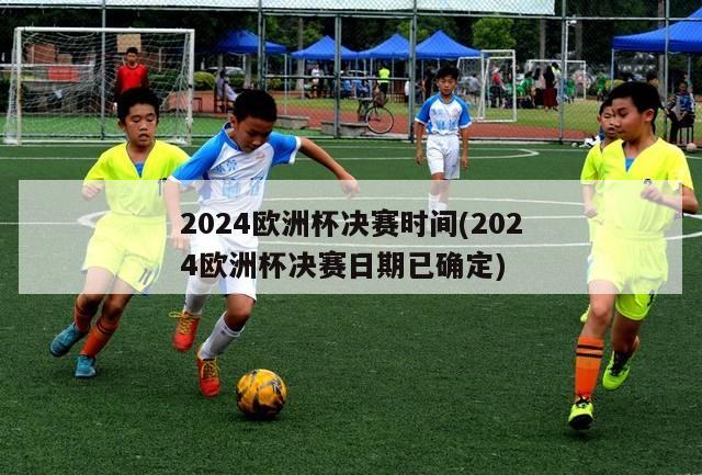 2024欧洲杯决赛时间(2024欧洲杯决赛日期已确定)