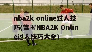 nba2k online过人技巧(掌握NBA2K Online过人技巧大全)