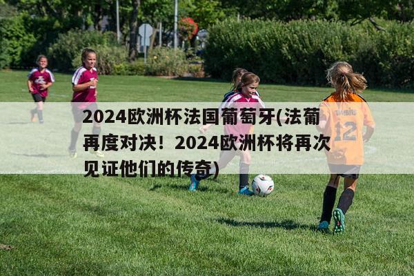 2024欧洲杯法国葡萄牙(法葡再度对决！2024欧洲杯将再次见证他们的传奇)