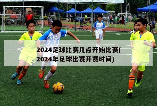 2024足球比赛几点开始比赛(2024年足球比赛开赛时间)