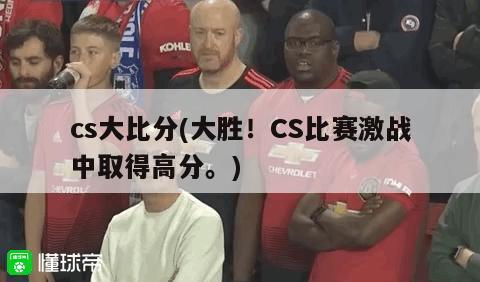 cs大比分(大胜！CS比赛激战中取得高分。)