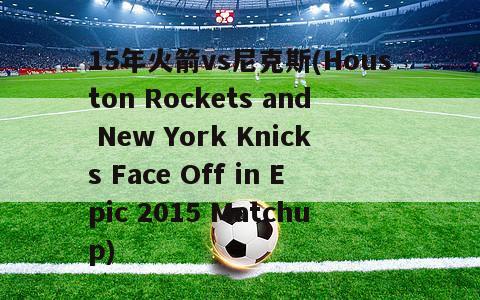 15年火箭vs尼克斯(Houston Rockets and New York Knicks Face Off in Epic 2015 Matchup)