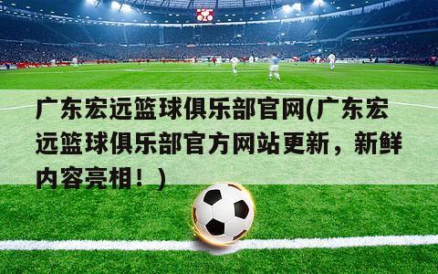 广东宏远篮球俱乐部官网(广东宏远篮球俱乐部官方网站更新，新鲜内容亮相！)