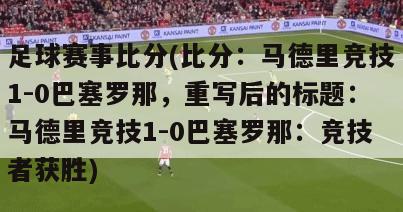 足球赛事比分(比分：马德里竞技1-0巴塞罗那，重写后的标题：马德里竞技1-0巴塞罗那：竞技者获胜)