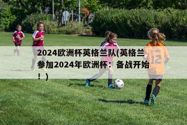 2024欧洲杯英格兰队(英格兰参加2024年欧洲杯：备战开始！)