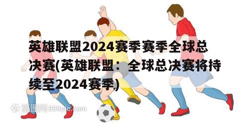 英雄联盟2024赛季赛季全球总决赛(英雄联盟：全球总决赛将持续至2024赛季)