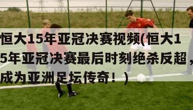 恒大15年亚冠决赛视频(恒大15年亚冠决赛最后时刻绝杀反超，成为亚洲足坛传奇！)